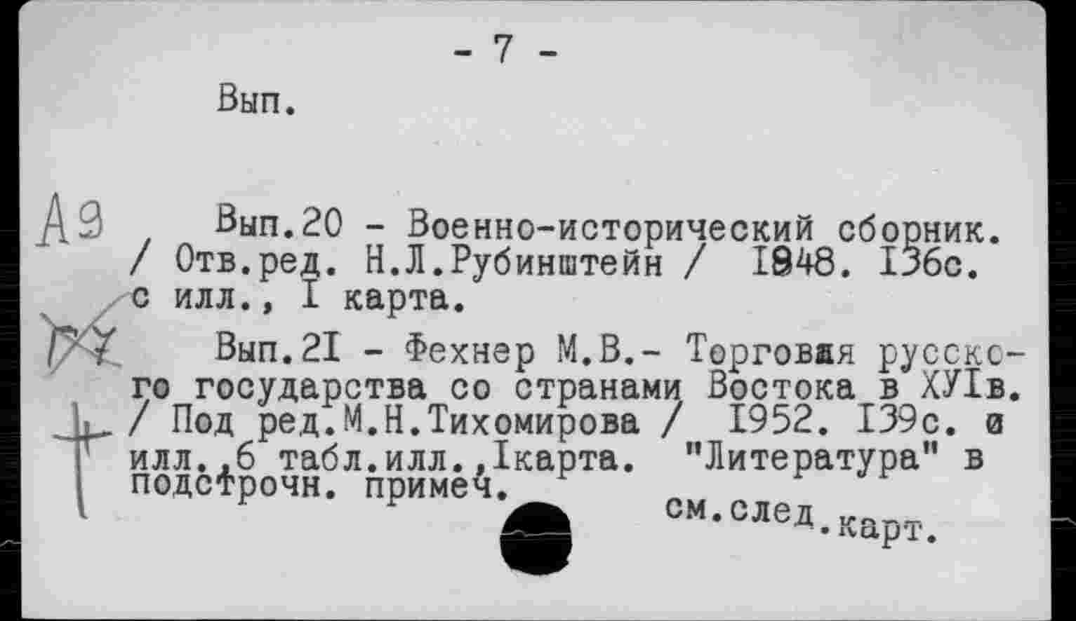 ﻿-7 -
Вып.
_ДЭ Вып. 20 - Военно-исторический сборник. / Отв.ред. Н.Л.Рубинштейн / 1848. 136с. /с илл., I карта.
Вып.21 - Фехнер М.В.- Торговая русского государства со странами Востока в ХУ1в. / Под ред.М.Н.Тихомирова / 1952. 139с. а илл..6 табл.илл. Дкарта. "Литература” в подстрочи, примеч.
Ä см.след ____________
- • *va,p’£.